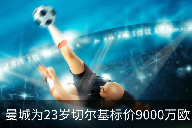 曼城为23岁切尔基标价9000万欧，皇马巴黎都在盯
